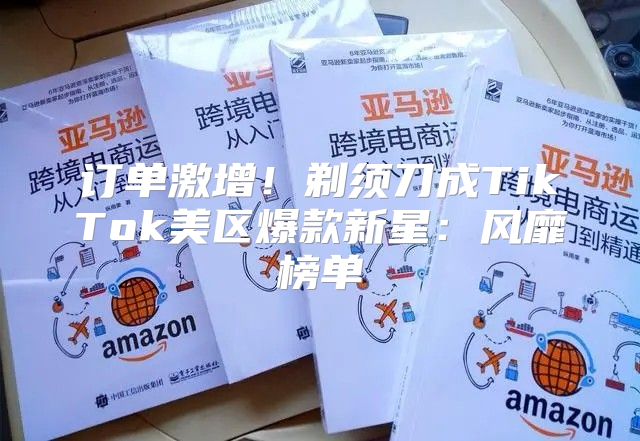 订单激增！剃须刀成TikTok美区爆款新星：风靡榜单