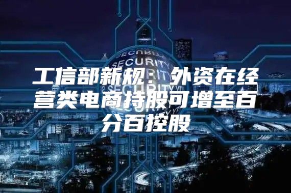 工信部新规：外资在经营类电商持股可增至百分百控股