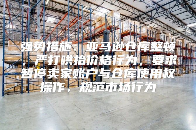 强势措施：亚马逊仓库整顿，严打哄抬价格行为，要求暂停卖家账户与仓库使用权操作，规范市场行为