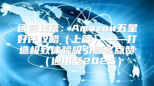 运营秘籍：Amazon五星好评攻略上篇——打造极致体验吸引顾客点赞通用至2025