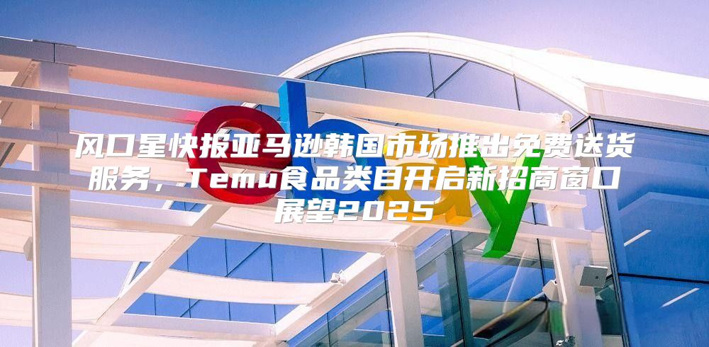 风口星快报亚马逊韩国市场推出免费送货服务，Temu食品类目开启新招商窗口展望2025