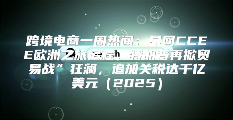 跨境电商一周热闻：星网CCEE欧洲之旅启程，特朗普再掀贸易战”狂澜，追加关税达千亿美元2025