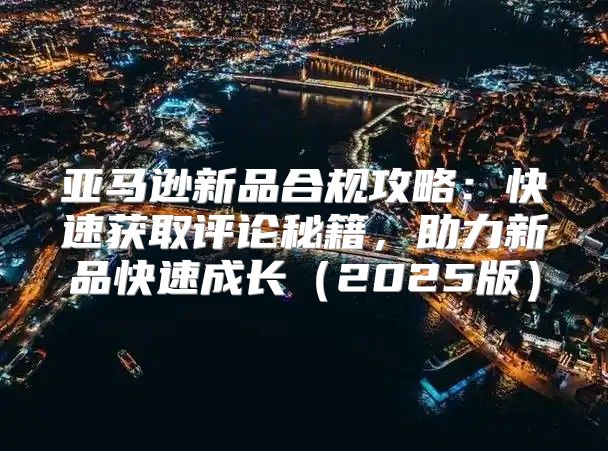 亚马逊新品合规攻略：快速获取评论秘籍，助力新品快速成长2025版