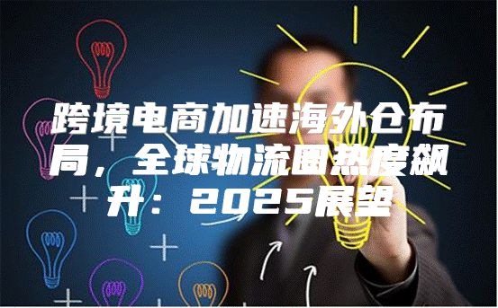 跨境电商加速海外仓布局，全球物流圈热度飙升：2025展望