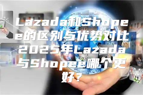 Lazada和Shopee的区别与优势对比2025年Lazada与Shopee哪个更好？