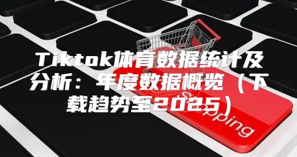 Tiktok体育数据统计及分析：年度数据概览下载趋势至2025
