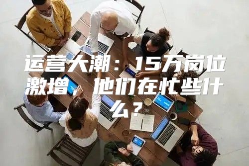 运营大潮：15万岗位激增，他们在忙些什么？