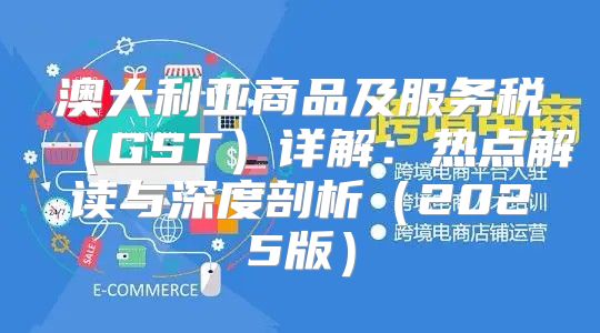 澳大利亚商品及服务税GST详解：热点解读与深度剖析2025版