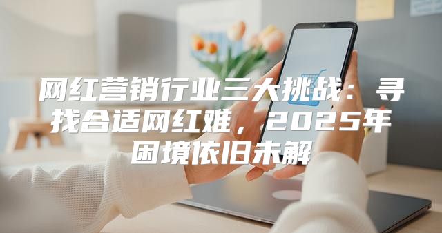 网红营销行业三大挑战：寻找合适网红难，2025年困境依旧未解