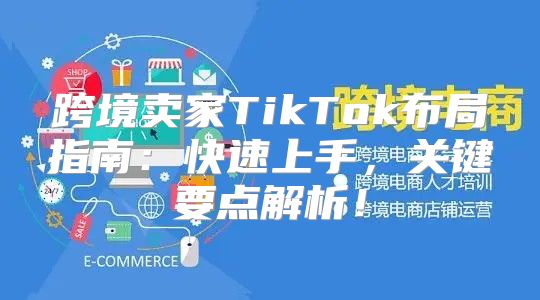 跨境卖家TikTok布局指南：快速上手，关键要点解析！