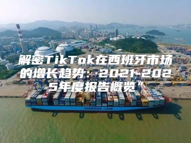 解密TikTok在西班牙市场的增长趋势：2021-2025年度报告概览”
