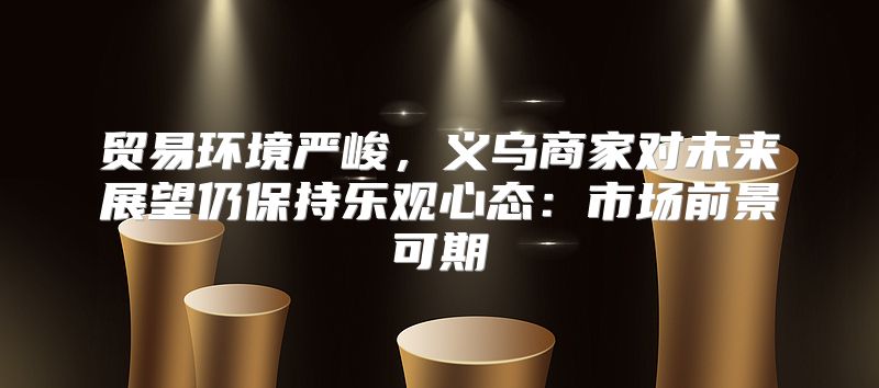 贸易环境严峻，义乌商家对未来展望仍保持乐观心态：市场前景可期