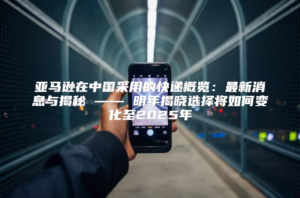 亚马逊在中国采用的快递概览：最新消息与揭秘 —— 明年揭晓选择将如何变化至2025年