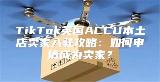 TikTok英国ACCU本土店卖家入驻攻略：如何申请成为卖家？