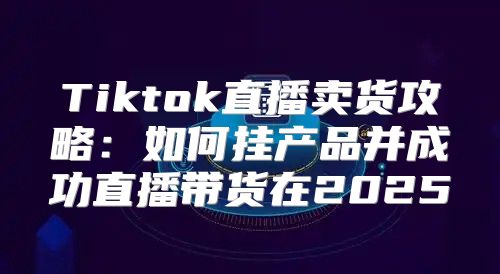 Tiktok直播卖货攻略：如何挂产品并成功直播带货在2025