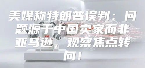 美媒称特朗普误判：问题源于中国卖家而非亚马逊，观察焦点转向！