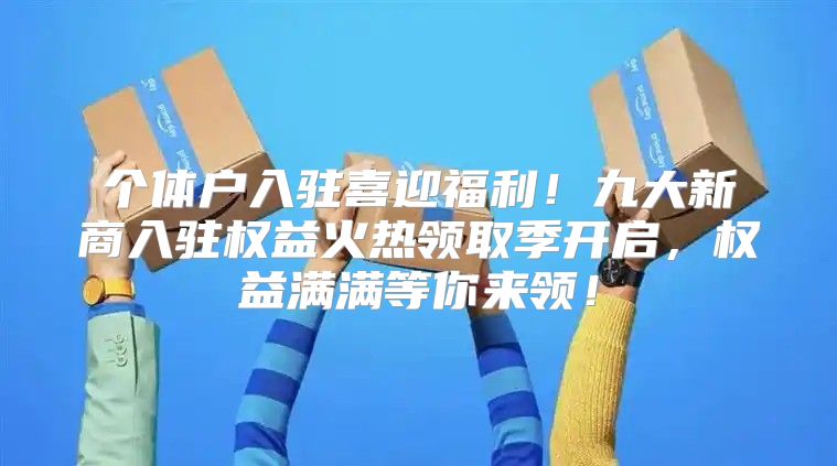 个体户入驻喜迎福利！九大新商入驻权益火热领取季开启，权益满满等你来领！