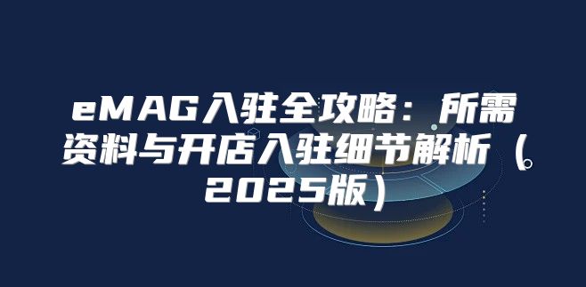 eMAG入驻全攻略：所需资料与开店入驻细节解析2025版