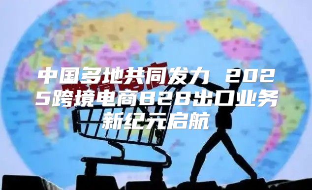 中国多地共同发力 2025跨境电商B2B出口业务新纪元启航