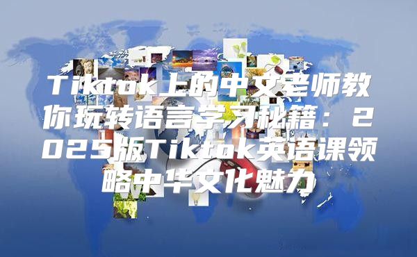 Tiktok上的中文老师教你玩转语言学习秘籍：2025版Tiktok英语课领略中华文化魅力