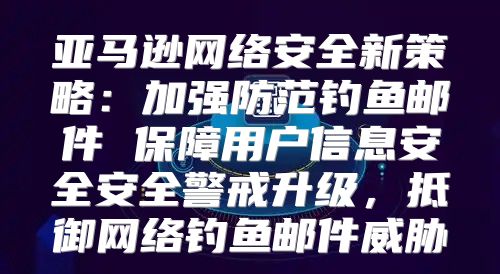 亚马逊网络安全新策略：加强防范钓鱼邮件 保障用户信息安全安全警戒升级，抵御网络钓鱼邮件威胁