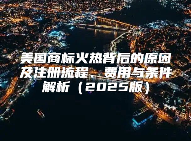 美国商标火热背后的原因及注册流程、费用与条件解析2025版