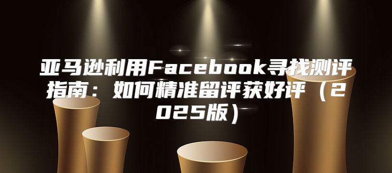 亚马逊利用Facebook寻找测评指南：如何精准留评获好评2025版