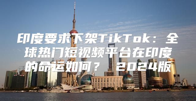 印度要求下架TikTok：全球热门短视频平台在印度的命运如何？ 2025版
