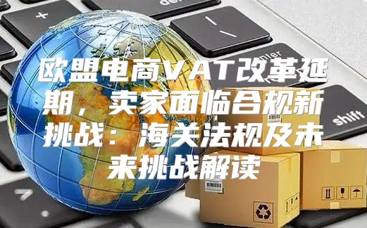欧盟电商VAT改革延期，卖家面临合规新挑战：海关法规及未来挑战解读