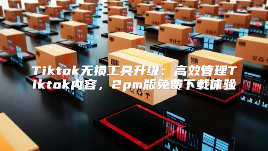 Tiktok无损工具升级：高效管理Tiktok内容，2pm版免费下载体验