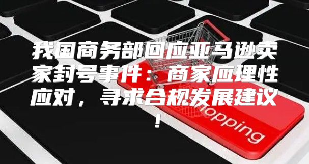 我国商务部回应亚马逊卖家封号事件：商家应理性应对，寻求合规发展建议！