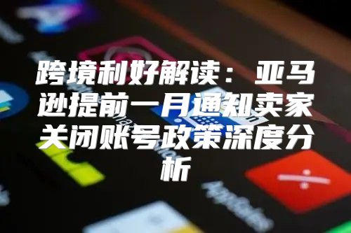 跨境利好解读：亚马逊提前一月通知卖家关闭账号政策深度分析