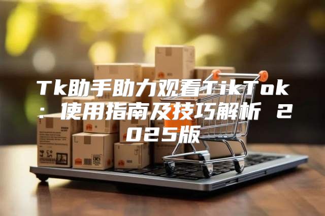 Tk助手助力观看TikTok：使用指南及技巧解析 2025版