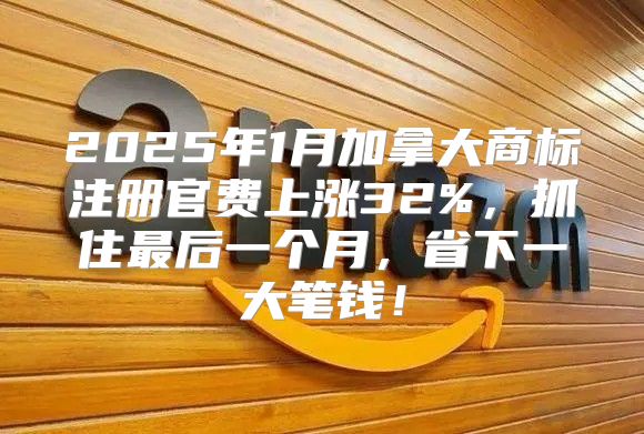2025年1月加拿大商标注册官费上涨32%，抓住最后一个月，省下一大笔钱！