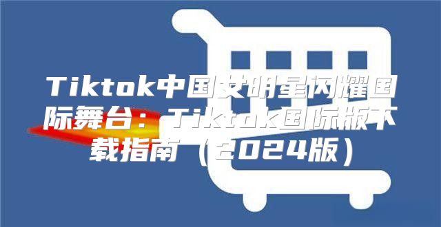 Tiktok中国女明星闪耀国际舞台：Tiktok国际版下载指南2025版