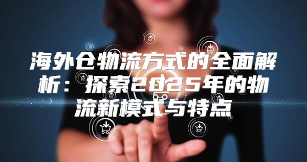 海外仓物流方式的全面解析：探索2025年的物流新模式与特点