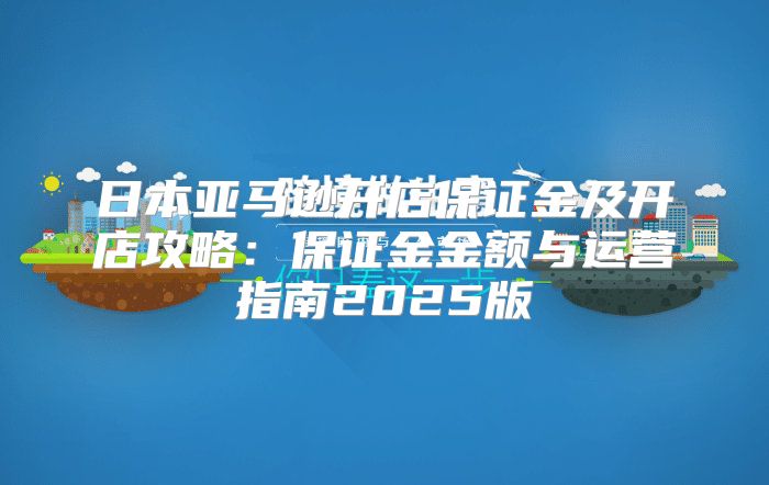 日本亚马逊开店保证金及开店攻略：保证金金额与运营指南2025版