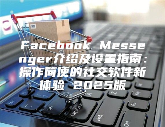 Facebook Messenger介绍及设置指南：操作简便的社交软件新体验 2025版