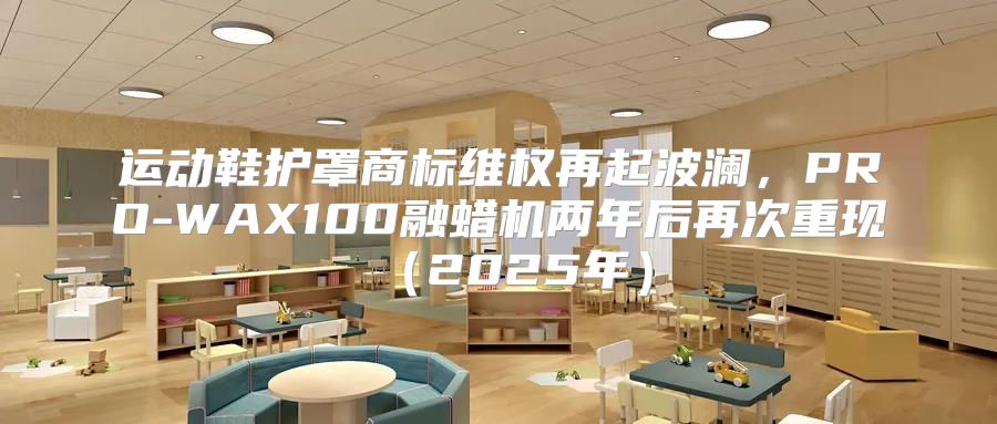 运动鞋护罩商标维权再起波澜，PRO-WAX100融蜡机两年后再次重现2025年