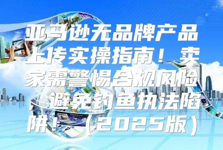亚马逊无品牌产品上传实操指南！卖家需警惕合规风险，避免钓鱼执法陷阱！2025版
