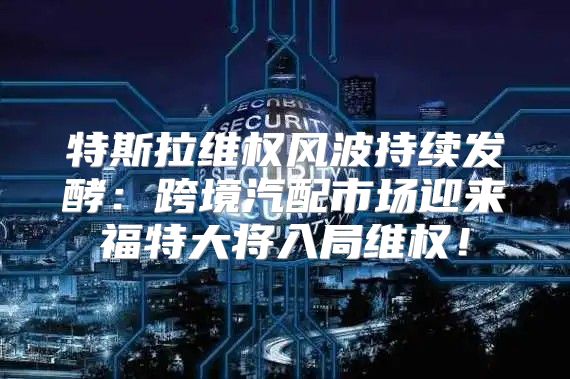 特斯拉维权风波持续发酵：跨境汽配市场迎来福特大将入局维权！