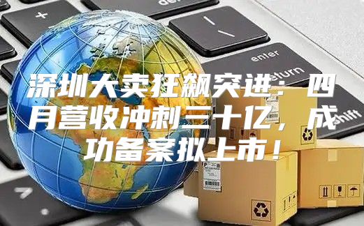 深圳大卖狂飙突进：四月营收冲刺三十亿，成功备案拟上市！