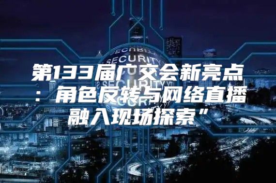 第133届广交会新亮点：角色反转与网络直播融入现场探索”
