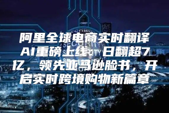 阿里全球电商实时翻译AI重磅上线：日翻超7亿，领先亚马逊脸书，开启实时跨境购物新篇章