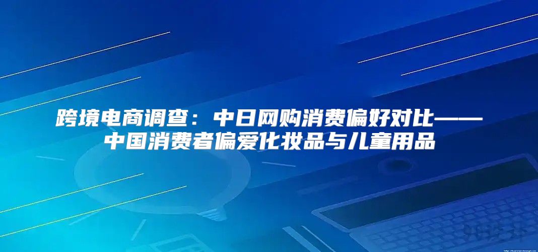 跨境电商调查：中日网购消费偏好对比——中国消费者偏爱化妆品与儿童用品