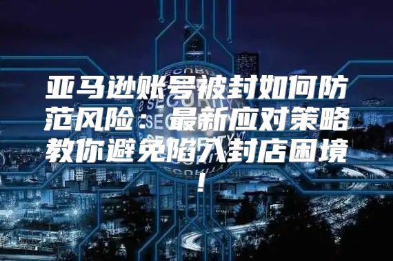 亚马逊账号被封如何防范风险：最新应对策略教你避免陷入封店困境！
