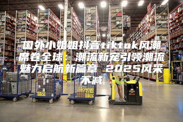 国外小姐姐抖音tiktok风潮席卷全球：潮流新宠引领潮流魅力启航新篇章 2025风采不减