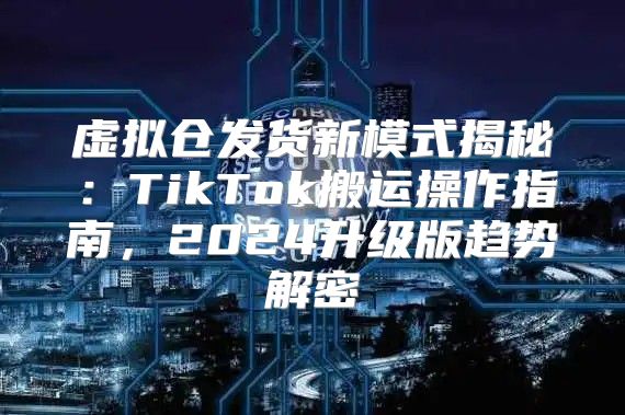 虚拟仓发货新模式揭秘：TikTok搬运操作指南，2025升级版趋势解密