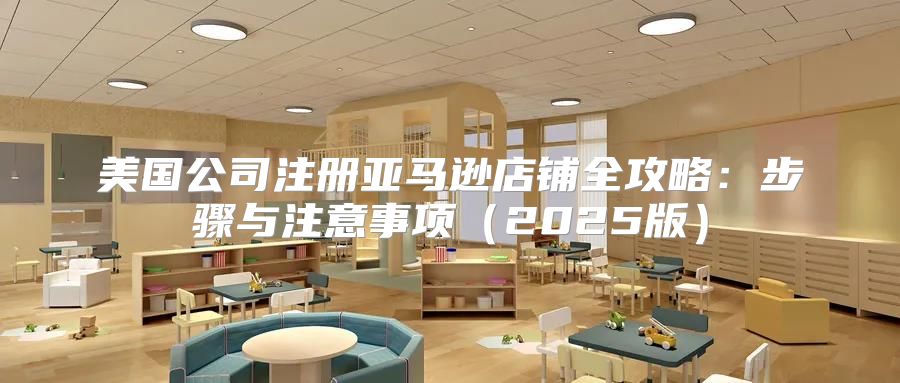 美国公司注册亚马逊店铺全攻略：步骤与注意事项2025版