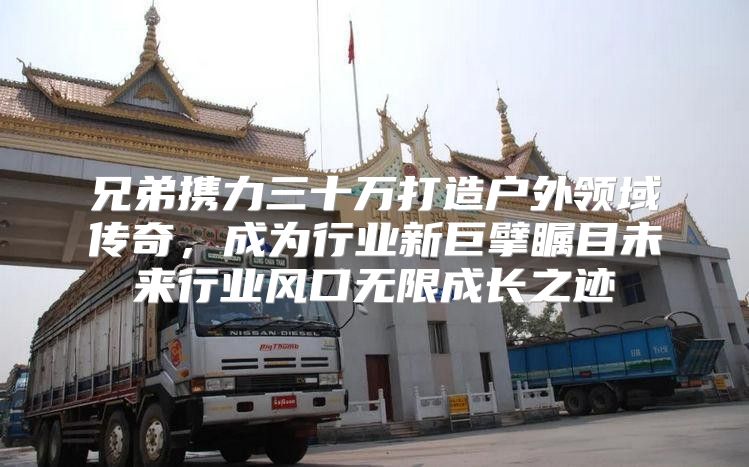 兄弟携力三十万打造户外领域传奇，成为行业新巨擘瞩目未来行业风口无限成长之迹